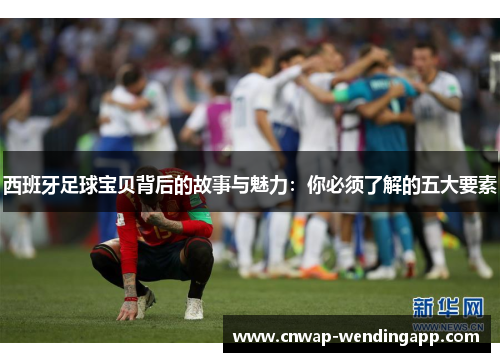 西班牙足球宝贝背后的故事与魅力：你必须了解的五大要素