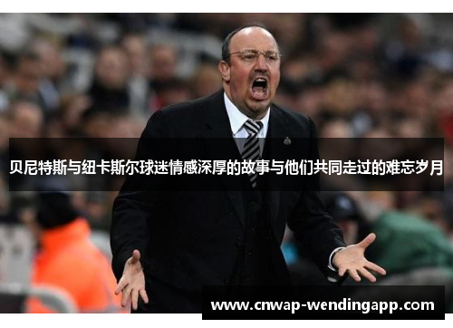贝尼特斯与纽卡斯尔球迷情感深厚的故事与他们共同走过的难忘岁月