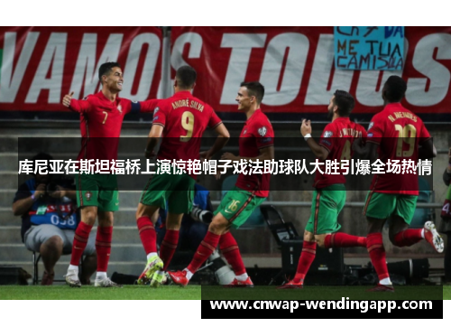 库尼亚在斯坦福桥上演惊艳帽子戏法助球队大胜引爆全场热情