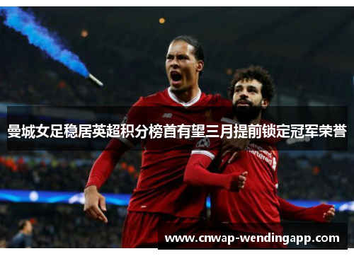 曼城女足稳居英超积分榜首有望三月提前锁定冠军荣誉