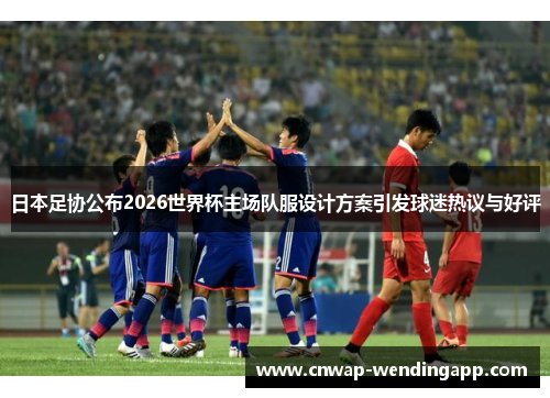 日本足协公布2026世界杯主场队服设计方案引发球迷热议与好评