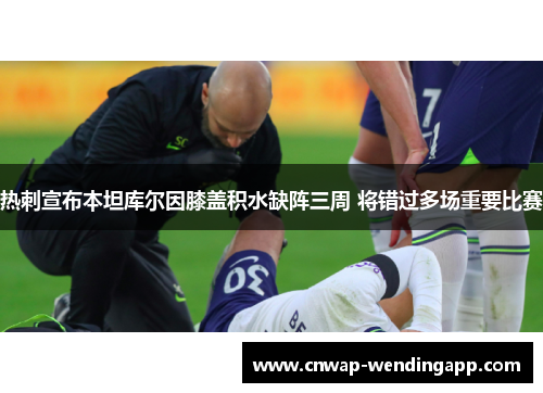 热刺宣布本坦库尔因膝盖积水缺阵三周 将错过多场重要比赛