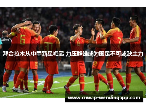 拜合拉木从中甲新星崛起 力压群雄成为国足不可或缺主力